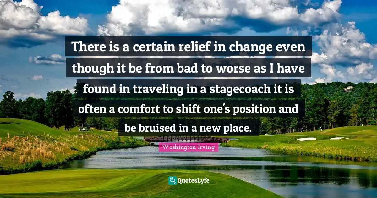There is a certain relief in change even though it be from bad to worse as I have found in traveling in a stagecoach it is often a comfort to shift one's position and be bruised in a new place.