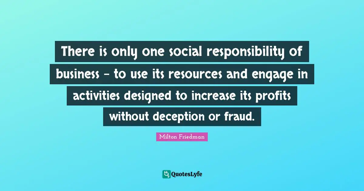 There is only one social responsibility of business - to use its resources and engage in activities designed to increase its profits without deception or fraud.