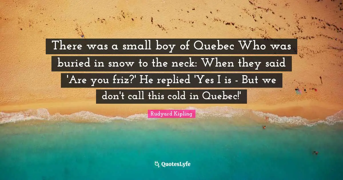 There was a small boy of Quebec Who was buried in snow to the neck: When they said 'Are you friz?' He replied 'Yes I is - But we don't call this cold in Quebec!'