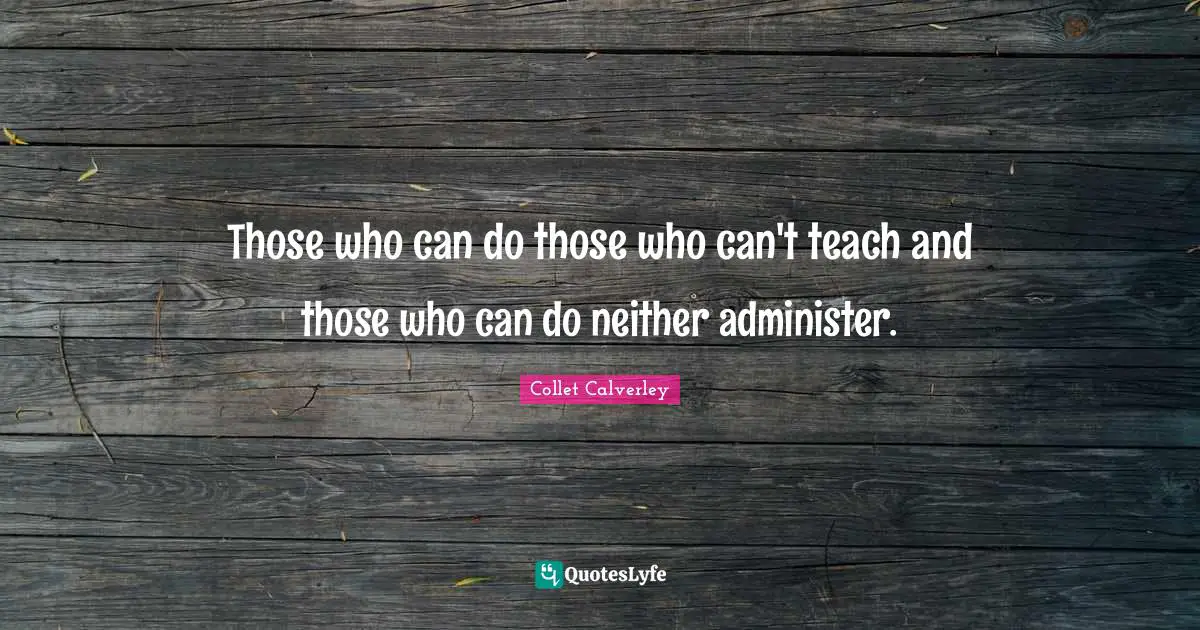 Those who can do those who can't teach and those who can do neither administer.