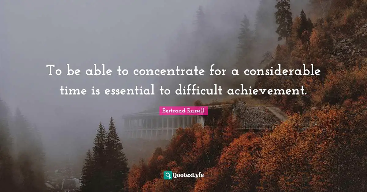 To be able to concentrate for a considerable time is essential to difficult achievement.