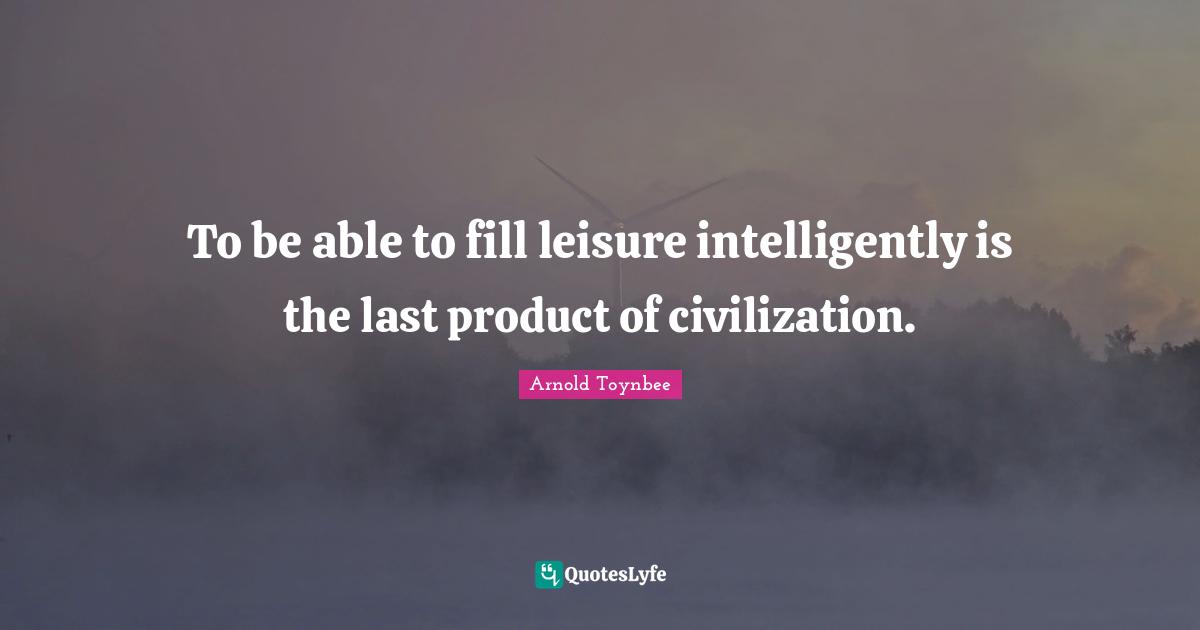 To be able to fill leisure intelligently is the last product of civilization.