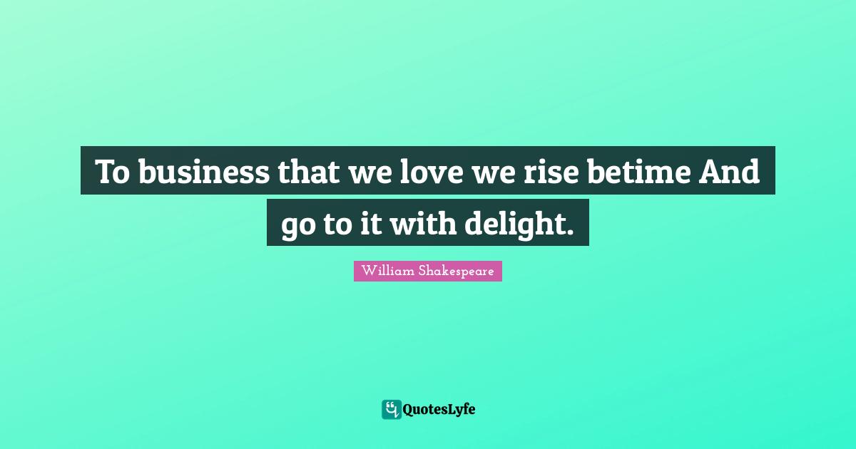 To business that we love we rise betime And go to it with delight.