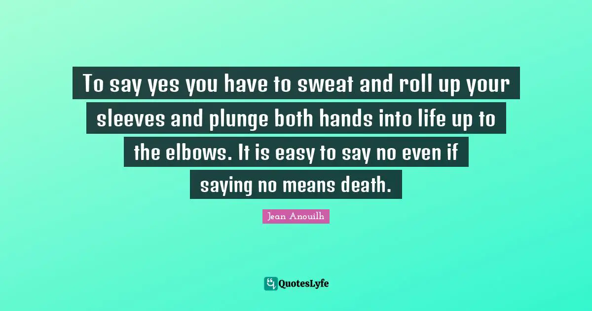To say yes you have to sweat and roll up your sleeves and plunge both hands into life up to the elbows. It is easy to say no even if saying no means death.