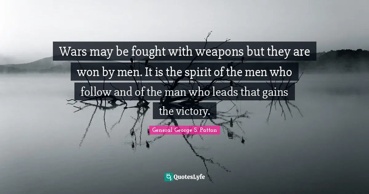 Wars may be fought with weapons but they are won by men. It is the spirit of the men who follow and of the man who leads that gains the victory.