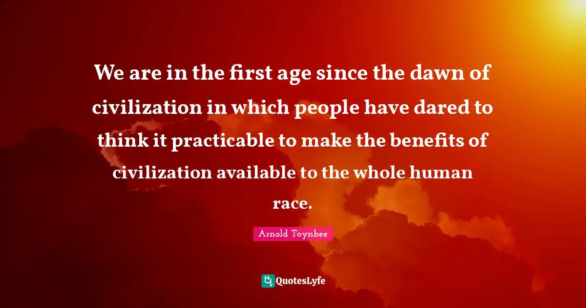 We are in the first age since the dawn of civilization in which people have dared to think it practicable to make the benefits of civilization available to the whole human race.