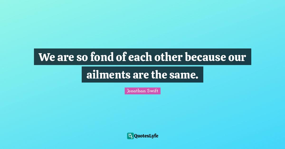We are so fond of each other because our ailments are the same.