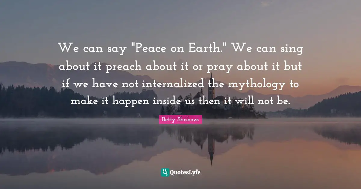 We can say "Peace on Earth." We can sing about it preach about it or pray about it but if we have not internalized the mythology to make it happen inside us then it will not be.