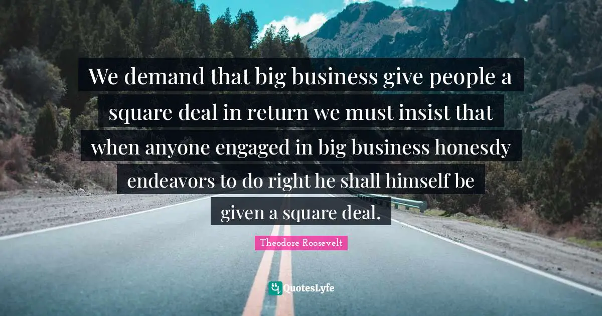 We demand that big business give people a square deal in return we must insist that when anyone engaged in big business honesdy endeavors to do right he shall himself be given a square deal.
