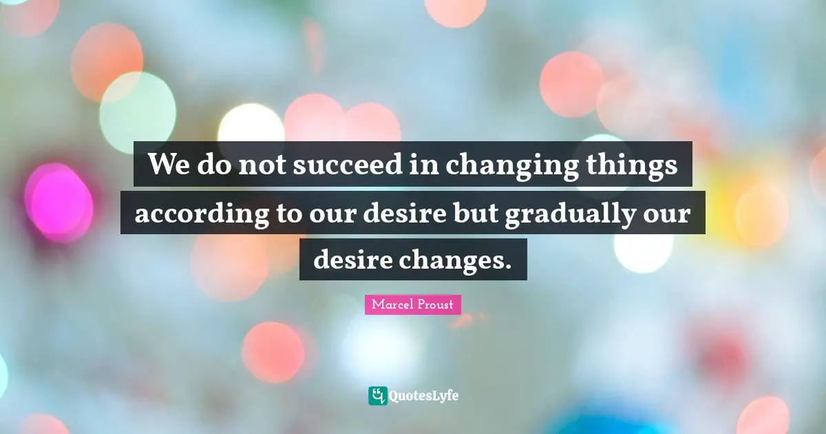 We do not succeed in changing things according to our desire but gradually our desire changes.