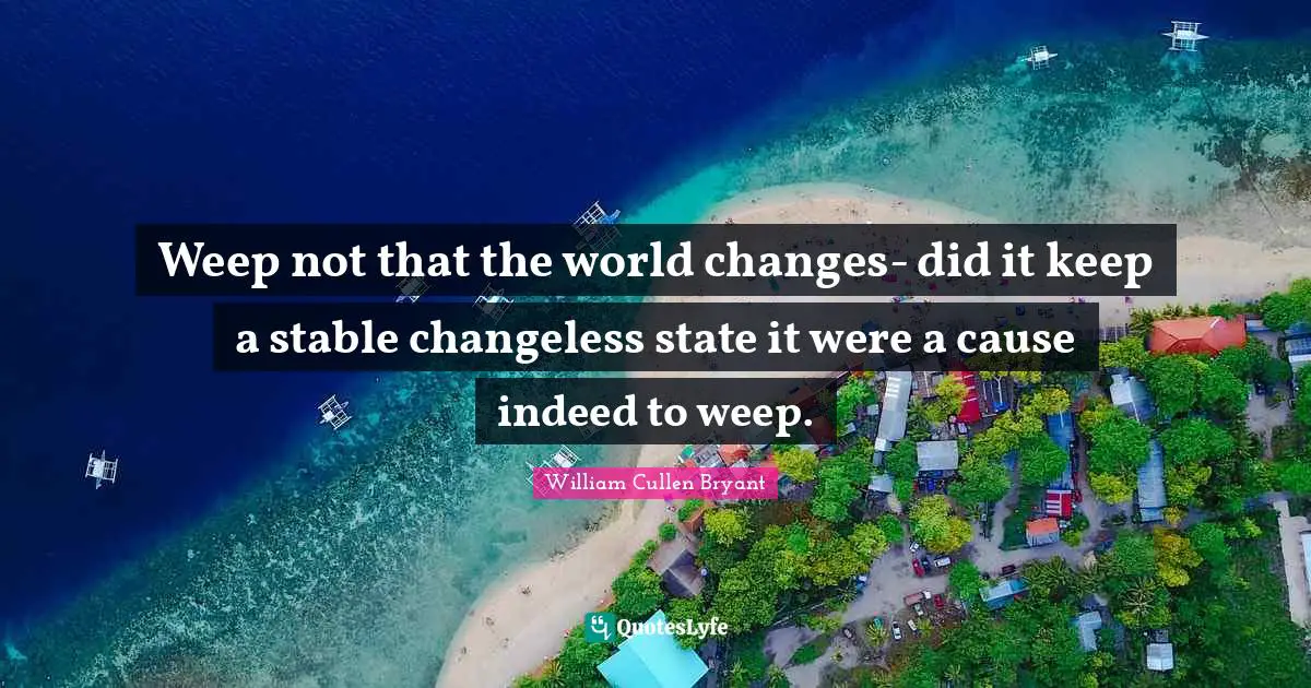 Weep not that the world changes- did it keep a stable changeless state it were a cause indeed to weep.