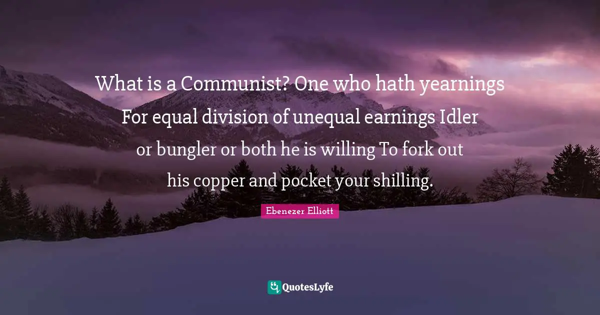 Ebenezer Elliott Quotes: "What is a Communist? One who hath yearnings For equal division of unequal earnings Idler or bungler or both he is willing To fork out his copper and pocket your shilling."