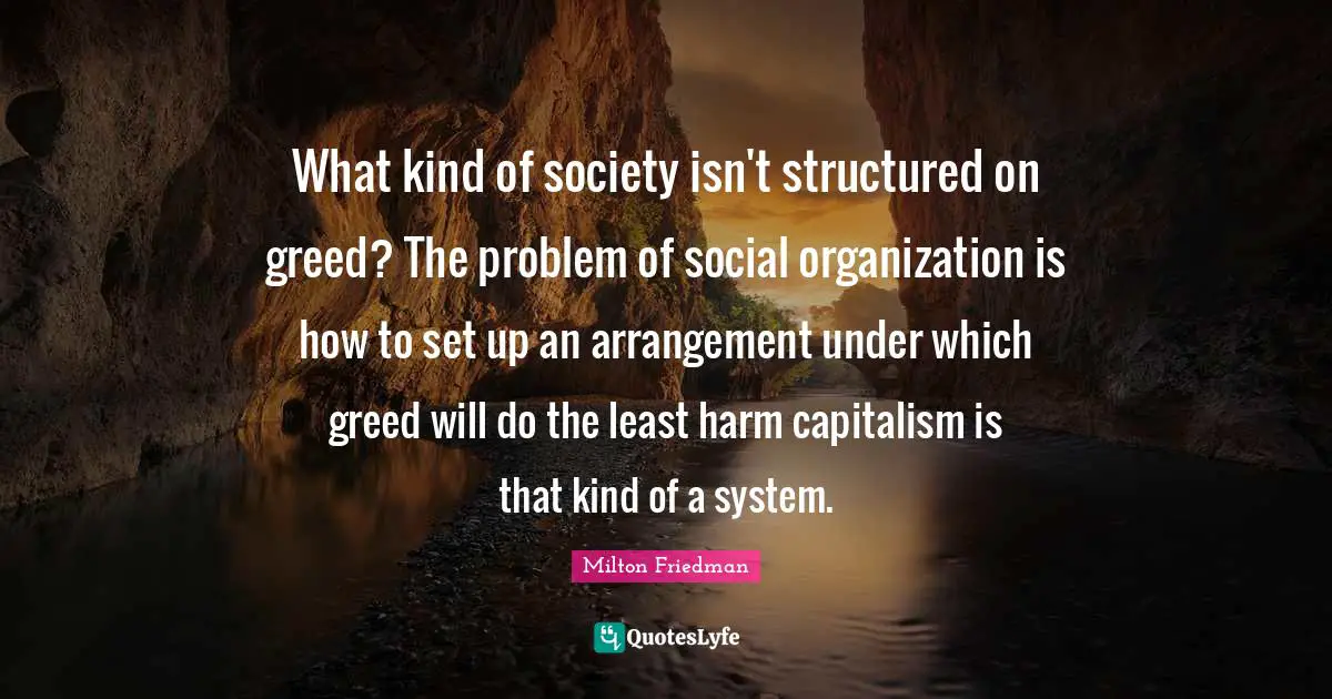 What kind of society isn't structured on greed? The problem of social organization is how to set up an arrangement under which greed will do the least harm capitalism is that kind of a system.