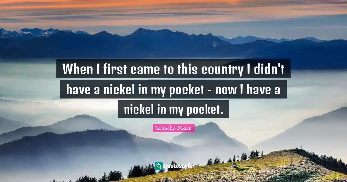 When I first came to this country I didn't have a nickel in my pocket - now I have a nickel in my pocket.