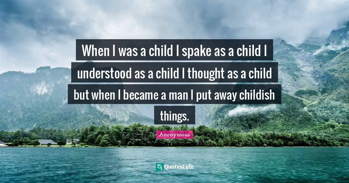 When I was a child I spake as a child I understood as a child I thought as a child but when I became a man I put away childish things.