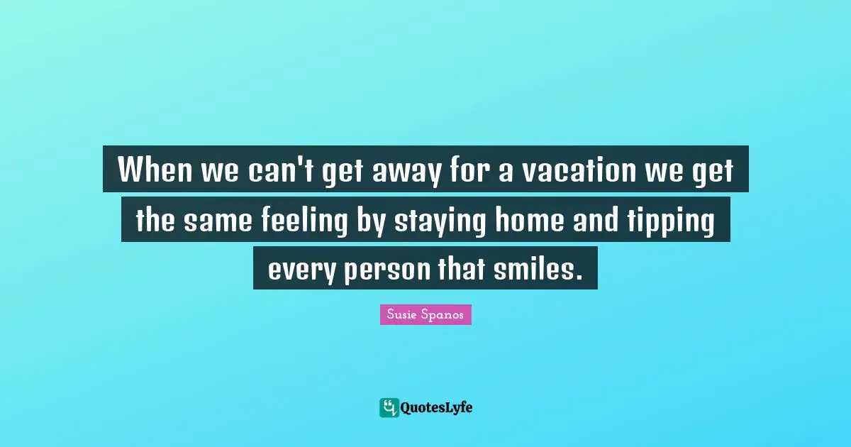 When we can't get away for a vacation we get the same feeling by staying home and tipping every person that smiles.