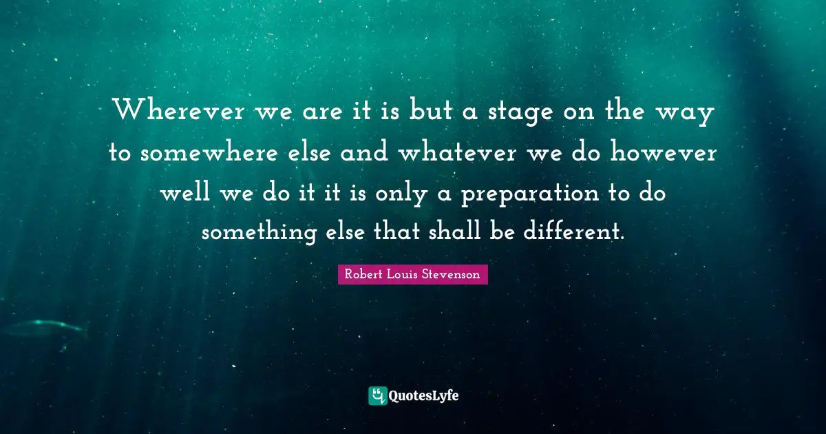 Wherever we are it is but a stage on the way to somewhere else and whatever we do however well we do it it is only a preparation to do something else that shall be different.