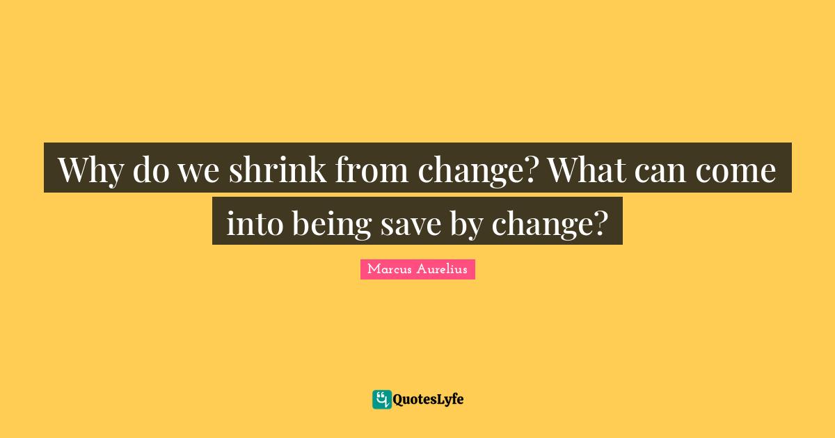 Why do we shrink from change? What can come into being save by change?