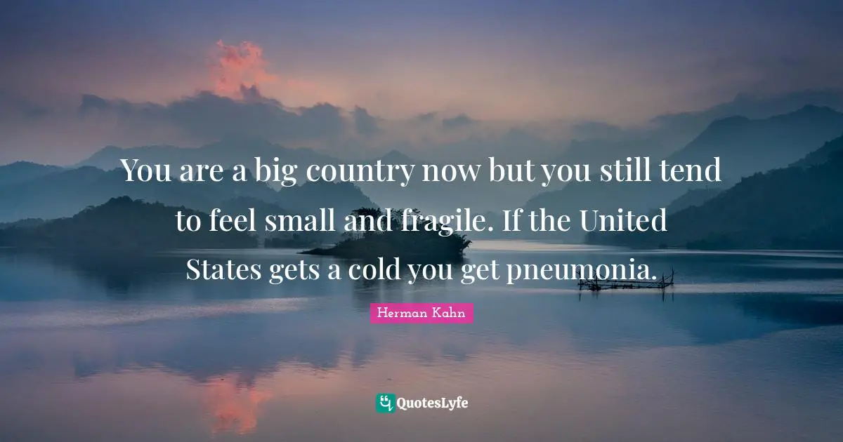 Herman Kahn Quotes: "You are a big country now but you still tend to feel small and fragile. If the United States gets a cold you get pneumonia."
