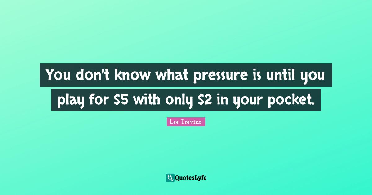 You don't know what pressure is until you play for $5 with only $2 in your pocket.