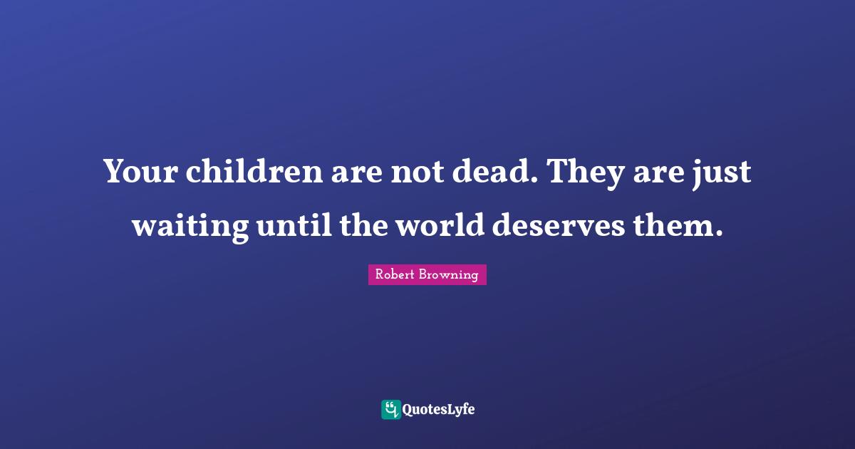 Your children are not dead. They are just waiting until the world deserves them.
