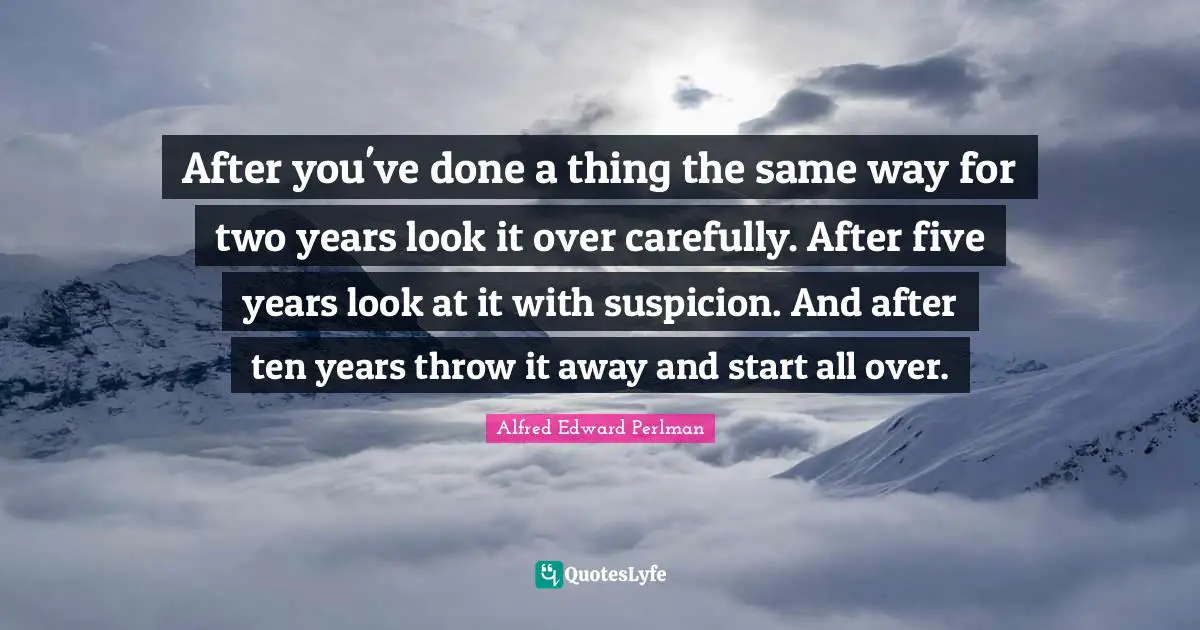 After you've done a thing the same way for two years look it over carefully. After five years look at it with suspicion. And after ten years throw it away and start all over.