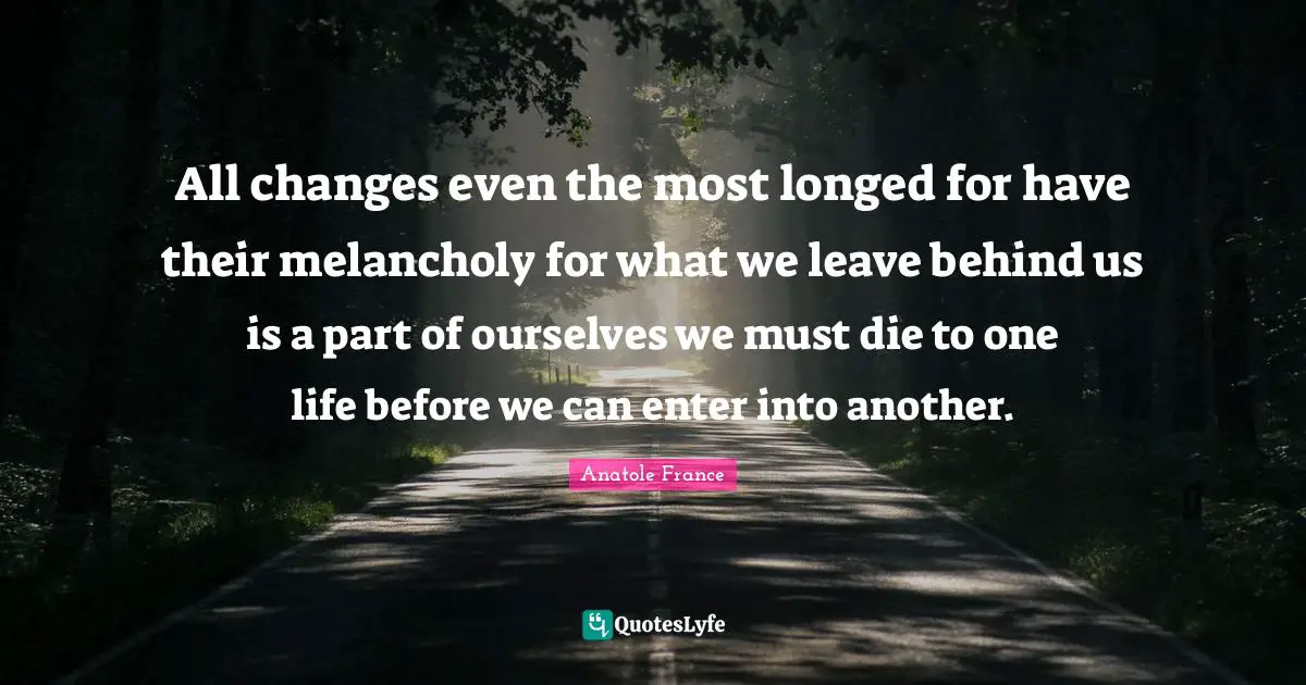 All changes even the most longed for have their melancholy for what we leave behind us is a part of ourselves we must die to one life before we can enter into another.