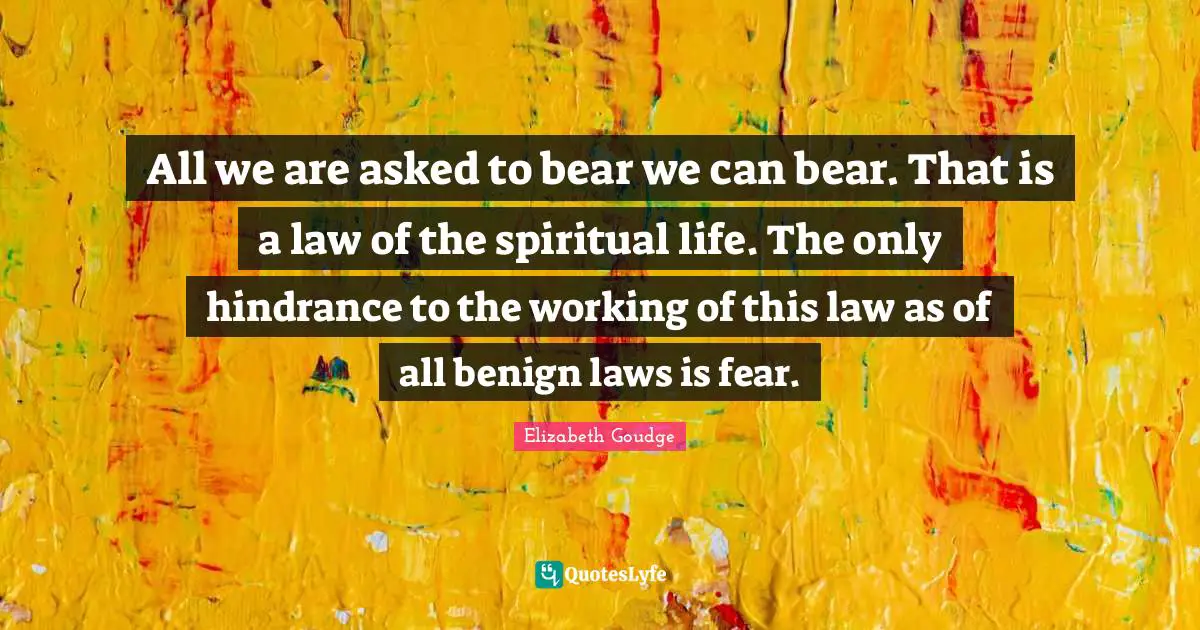 All we are asked to bear we can bear. That is a law of the spiritual life. The only hindrance to the working of this law as of all benign laws is fear.