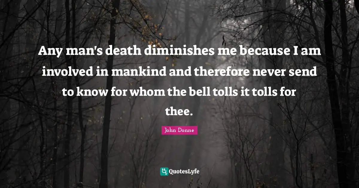 Any man's death diminishes me because I am involved in mankind and therefore never send to know for whom the bell tolls it tolls for thee.