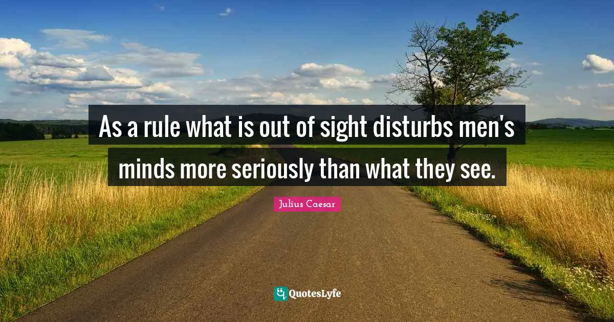 As a rule what is out of sight disturbs men's minds more seriously than what they see.