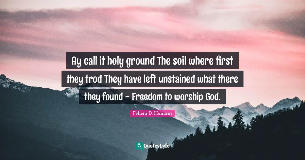Ay call it holy ground The soil where first they trod They have left unstained what there they found - Freedom to worship God.