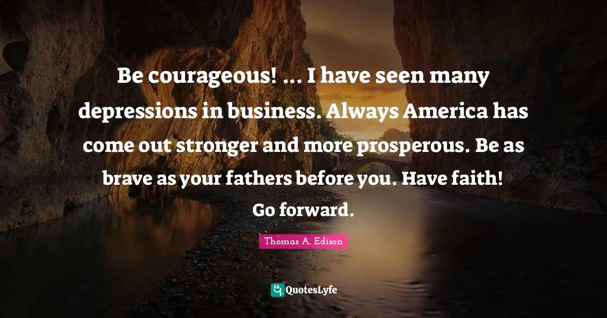 Be courageous! ... I have seen many depressions in business. Always America has come out stronger and more prosperous. Be as brave as your fathers before you. Have faith! Go forward.