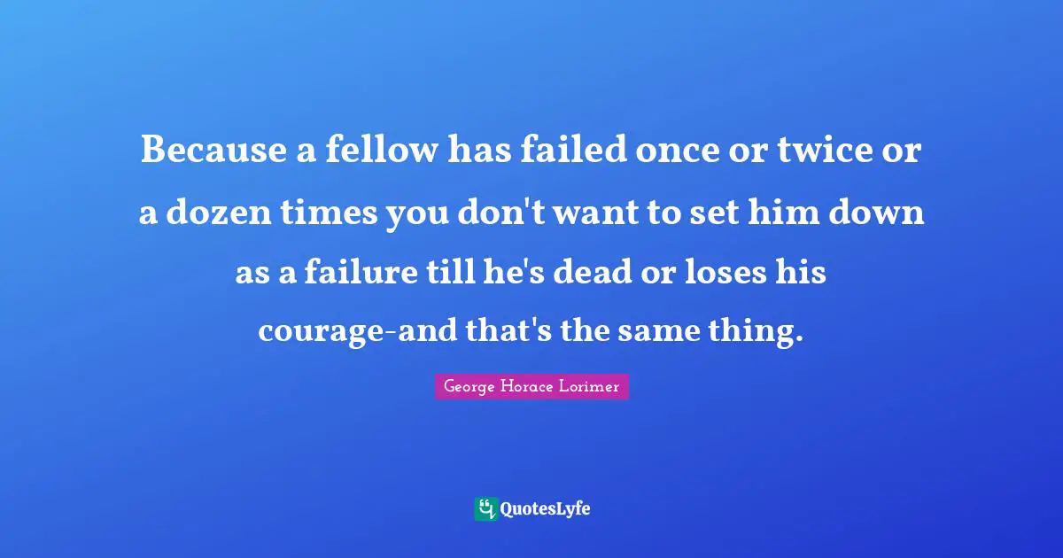 Because a fellow has failed once or twice or a dozen times you don't want to set him down as a failure till he's dead or loses his courage-and that's the same thing.