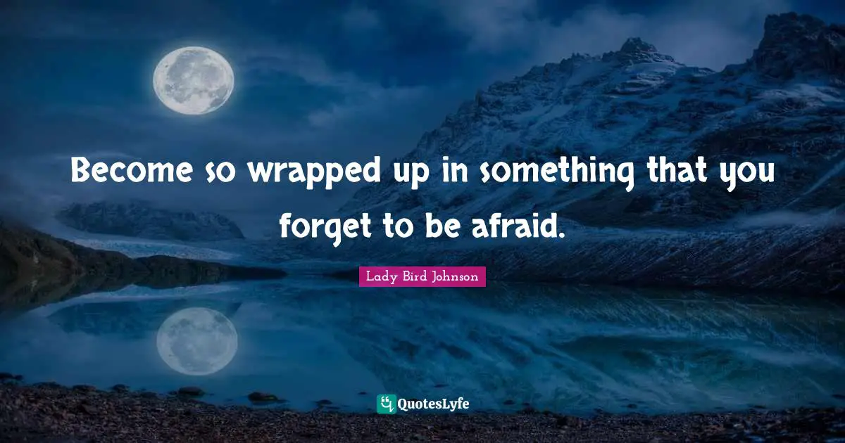 Become so wrapped up in something that you forget to be afraid.