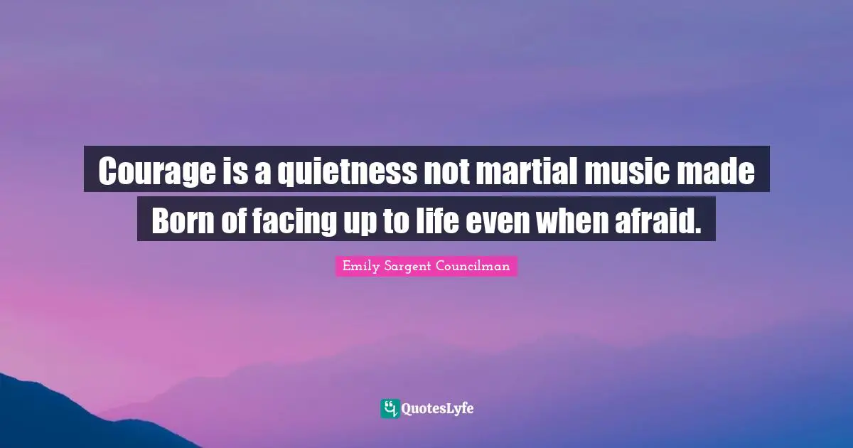 Courage is a quietness not martial music made Born of facing up to life even when afraid.