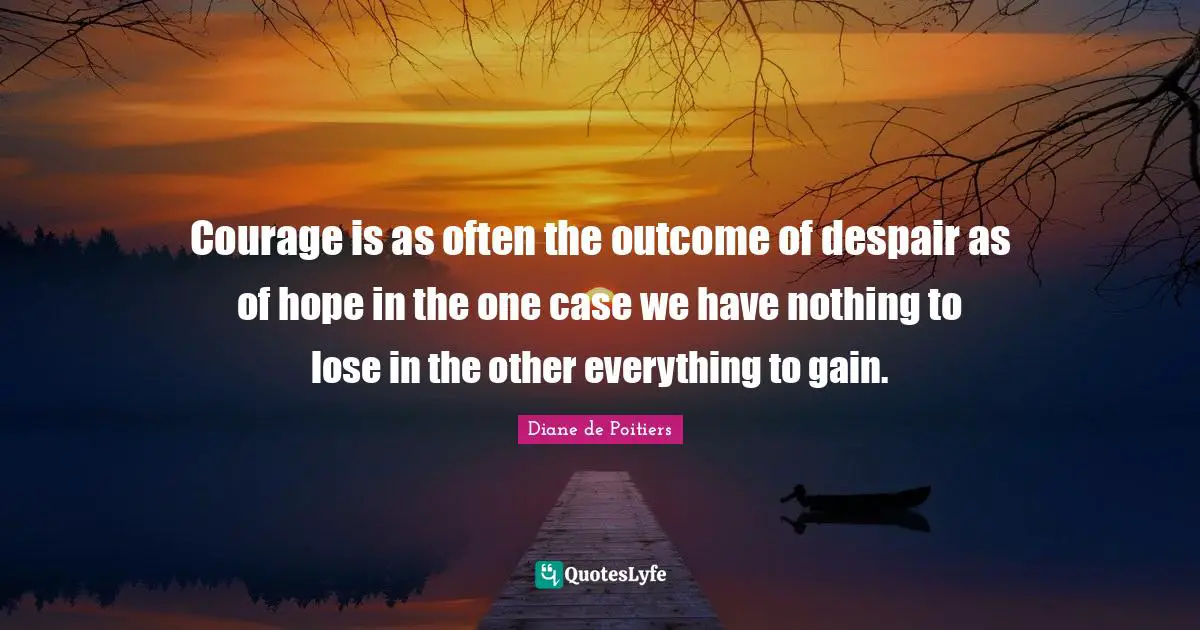 Courage is as often the outcome of despair as of hope in the one case we have nothing to lose in the other everything to gain.