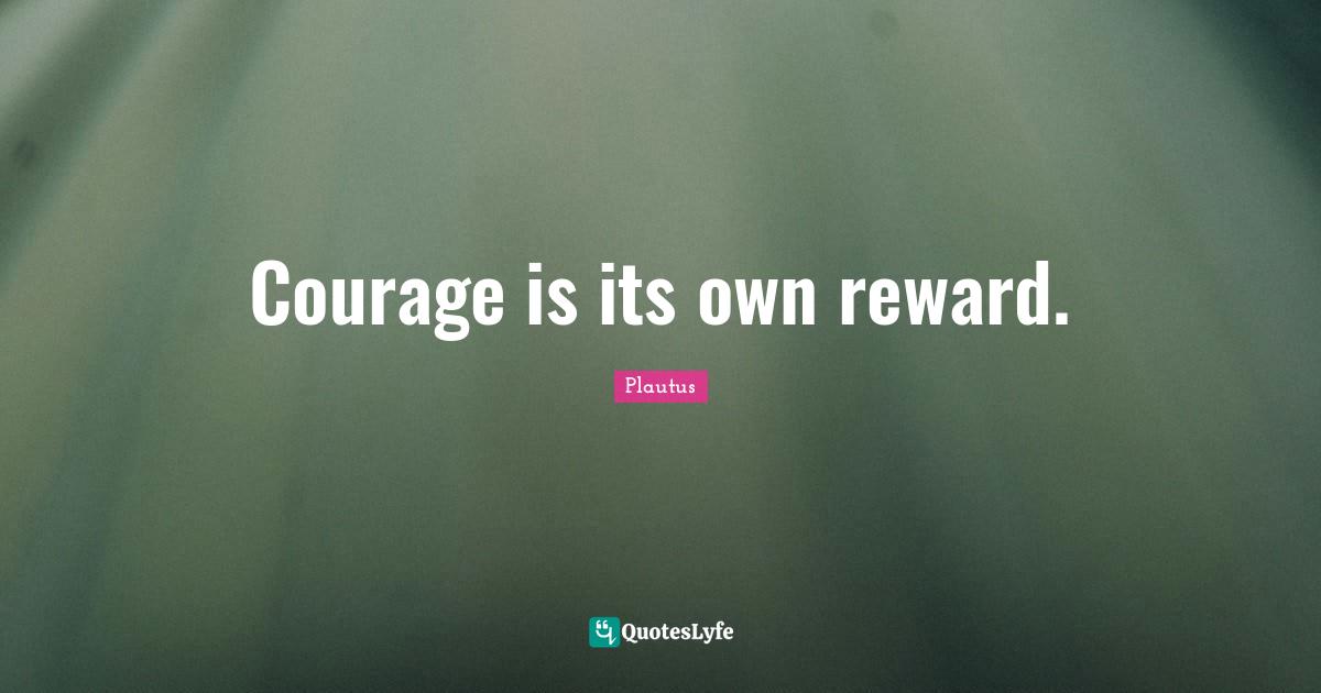 Courage is its own reward.