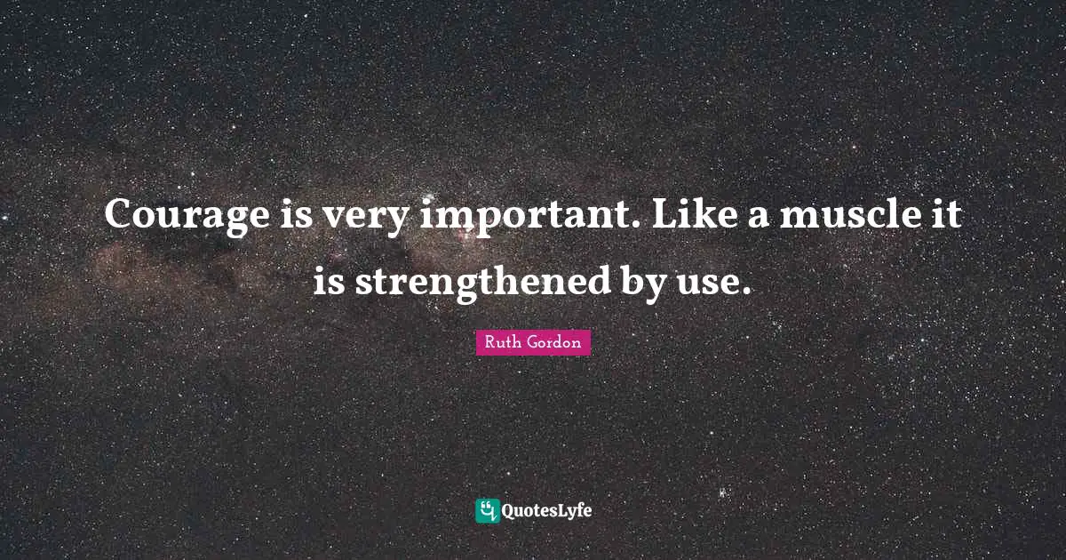Courage is very important. Like a muscle it is strengthened by use.