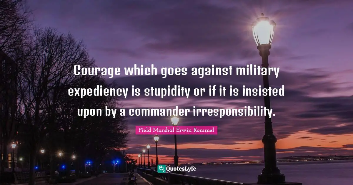 Erwin Rommel Quotes: "Courage which goes against military expediency is stupidity or if it is insisted upon by a commander irresponsibility."