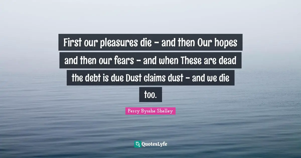 First our pleasures die - and then Our hopes and then our fears - and when These are dead the debt is due Dust claims dust - and we die too.