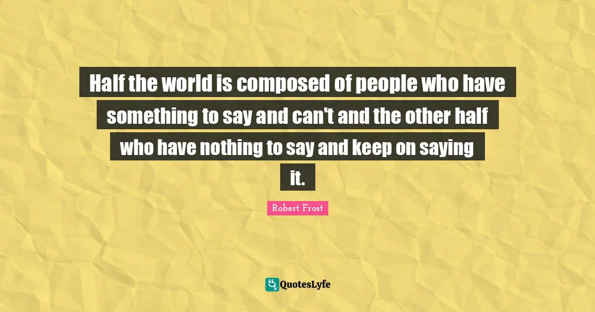 Half the world is composed of people who have something to say and can't and the other half who have nothing to say and keep on saying it.