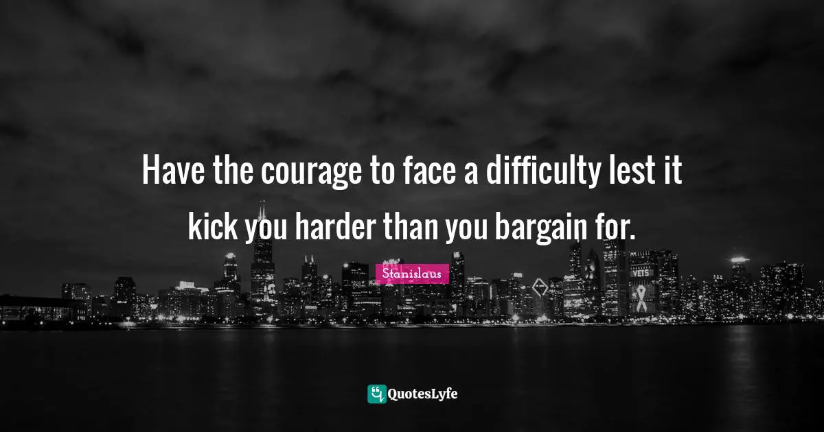 Have the courage to face a difficulty lest it kick you harder than you bargain for.