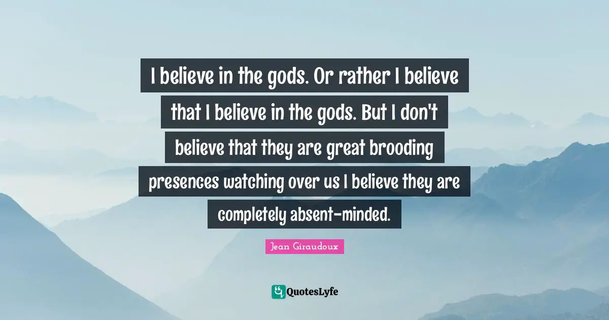 I believe in the gods. Or rather I believe that I believe in the gods. But I don't believe that they are great brooding presences watching over us I believe they are completely absent-minded.