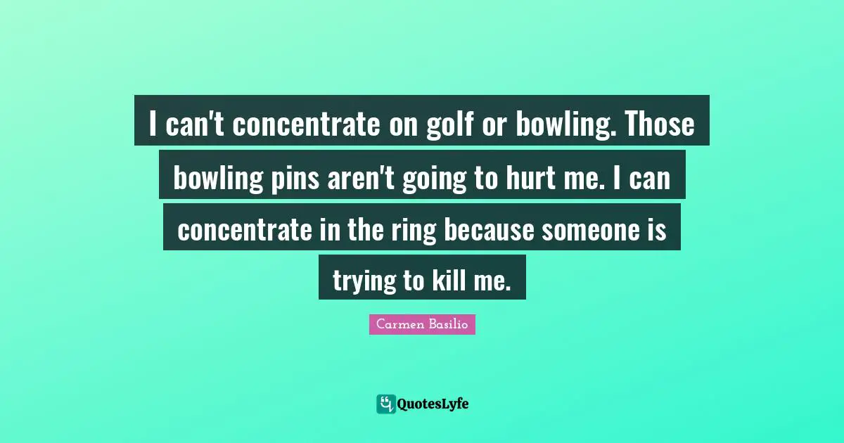 I can't concentrate on golf or bowling. Those bowling pins aren't going to hurt me. I can concentrate in the ring because someone is trying to kill me.