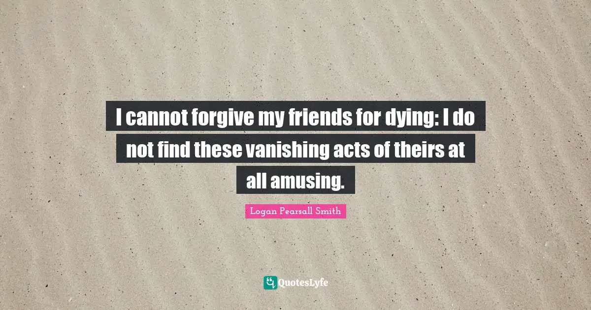 I cannot forgive my friends for dying: I do not find these vanishing acts of theirs at all amusing.