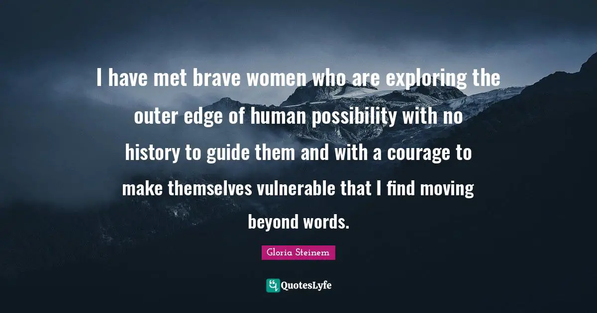 I have met brave women who are exploring the outer edge of human possibility with no history to guide them and with a courage to make themselves vulnerable that I find moving beyond words.