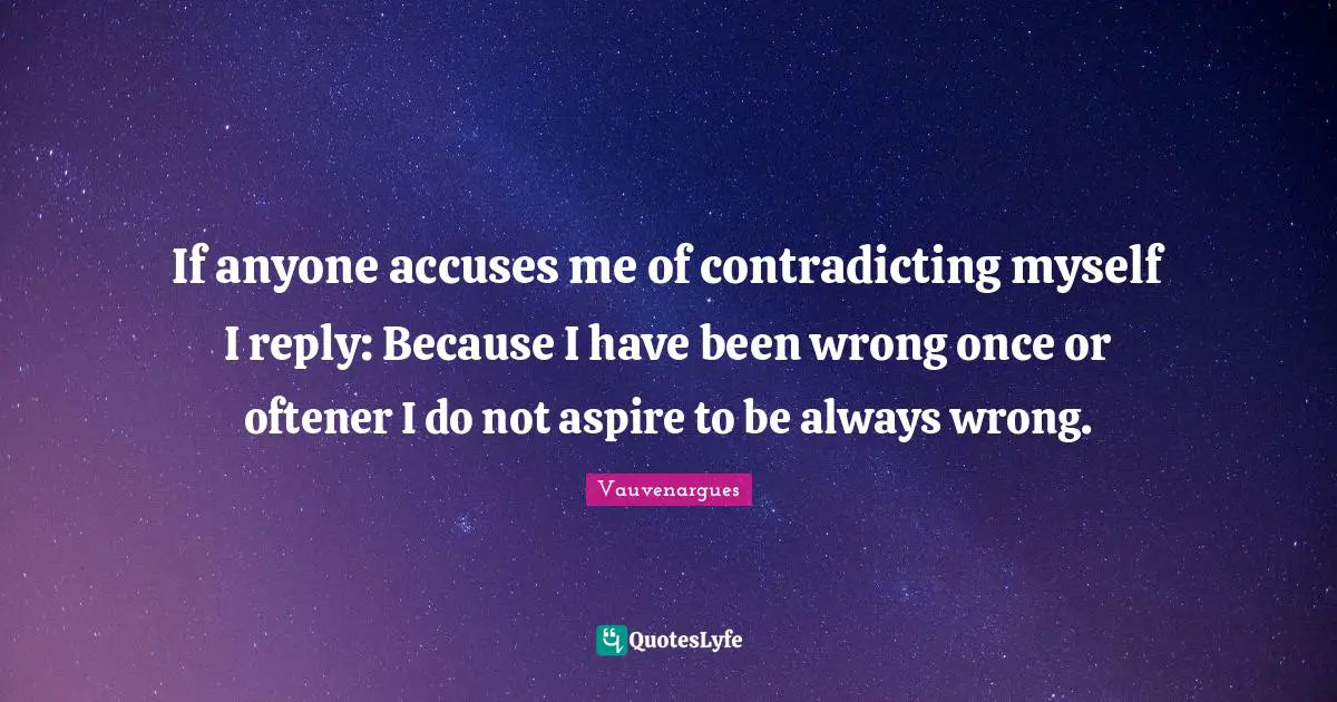 If anyone accuses me of contradicting myself I reply: Because I have been wrong once or oftener I do not aspire to be always wrong.