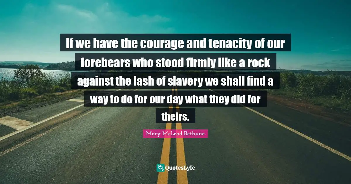 Mary McLeod Bethune Quotes: "If we have the courage and tenacity of our forebears who stood firmly like a rock against the lash of slavery we shall find a way to do for our day what they did for theirs."