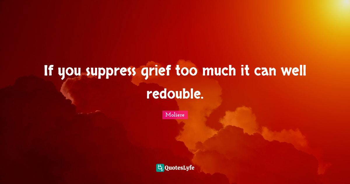 Moliere Quotes: If you suppress grief too much it can well redouble.