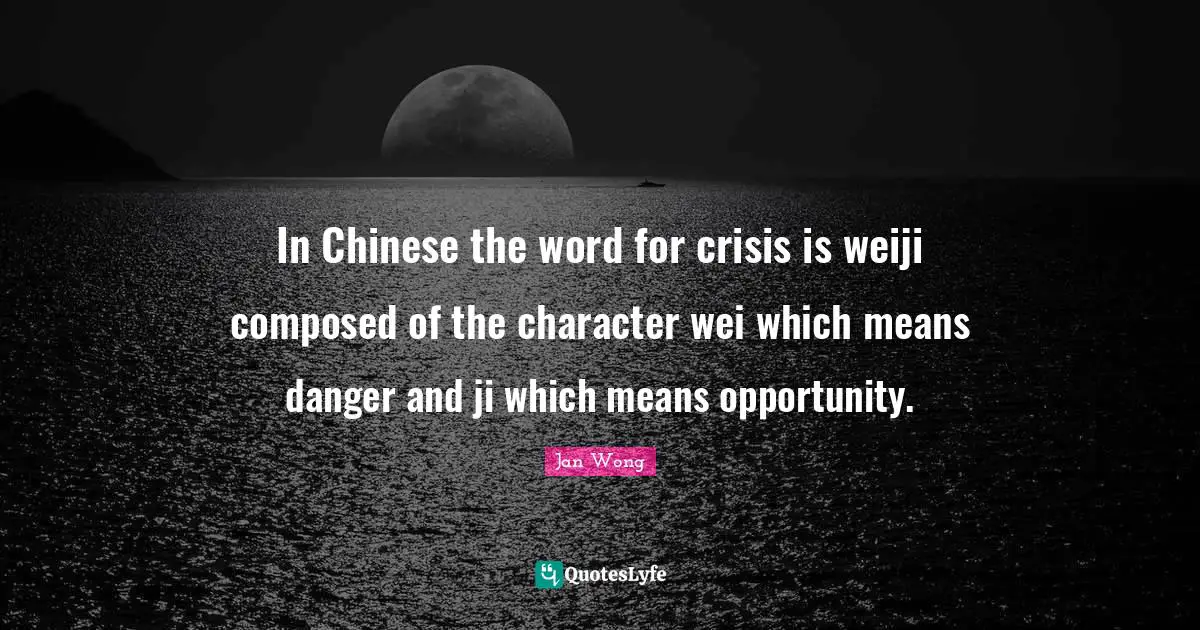 In Chinese the word for crisis is weiji composed of the character wei which means danger and ji which means opportunity.